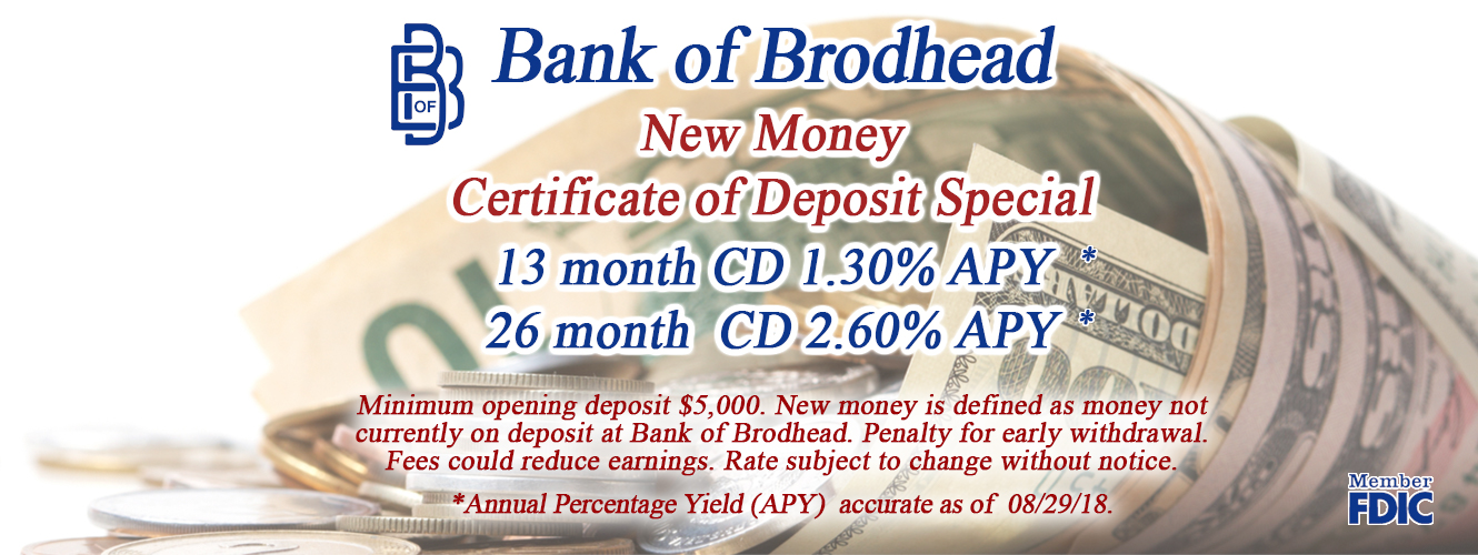 Bank of Brodhead New Money Certificate of Deposit Special 13 month CD 1.30%APY* 26 month CD 2.60% APY Minimum opening deposit $5000.00. New money is defined as money not currently on deposit at Bank of Brodhead. Penalty for early withdrawal. Fees could reduce earnings. Rate subject to change without notice. *Annual Percentage Yield (APY) accurate as of 08/29/18.
Member FDIC